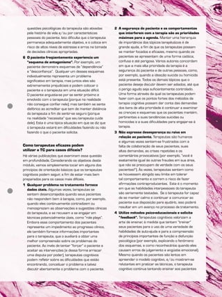 questões psicológicas do terapeuta são ativadas
pela história de vida e/ou por características
pessoais do paciente. Isto dificulta que o terapeuta
permaneça adequadamente objetivo, e o coloca em
risco de altos níveis de estresse e erros na tomada
de decisões clínicas apropriadas.
6 O paciente freqüentemente experiencia um
“esquema de antagonismo”. Por exemplo, um
paciente demonstra esquemas de “dependência”
e “desconfiança”. Qualquer um desses esquemas
individualmente representa um problema
significativo em terapia, mas juntos eles são
extremamente prejudiciais e podem colocar o
paciente e o terapeuta em uma situação difícil.
O paciente angustia-se por se sentir próximo e
envolvido com o terapeuta (porque na realidade
não consegue confiar nele); mas também se sente
disfórico ao acreditar que tem de manter distância
do terapeuta a fim de sentir-se seguro (porque
na realidade “necessita” que seu terapeuta cuide
dele). Esta é uma típica situação em que se diz que
o terapeuta estará em dificuldades fazendo ou não
fazendo o que o paciente solicita.
Como terapeutas eficazes podem
utilizar a TC para casos difíceis?
Há várias publicações que examinam essa questão
em profundidade. Considerando os objetivos deste
módulo, vamos simplesmente tocar em alguns dos
princípios de orientação básicos que os terapeutas
cognitivos podem seguir, a fim de estar mais bem
preparados para os casos mais difíceis.
1 Qualquer problema no tratamento fornece
dados úteis. Algumas vezes, terapeutas se
sentem desencorajados quando seus pacientes
não respondem bem à terapia, como, por exemplo,
quando eles continuamente contradizem ou
menosprezam as observações e sugestões clínicas
do terapeuta, e se recusam a se engajar em
técnicas potencialmente úteis, como “role plays”.
Embora esse comportamento dos pacientes
represente um impedimento ao progresso clínico,
ele também fornece informações importantes
para o terapeuta, que o auxiliará a obter uma
melhor compreensão sobre os problemas do
paciente. Ao invés de tentar “forçar” o paciente a
aceitar as intervenções (e dessa forma arriscar
uma disputa por poder), terapeutas cognitivos
podem refletir sobre as dificuldades que estão
encontrando, conceituar o problema e talvez
discutir abertamente o problema com o paciente.
2 A segurança do paciente e os comportamentos
que interferem com a terapia são as prioridades
máximas para a agenda. Manter uma hierarquia
de importância dos tópicos terapêuticos é de
grande ajuda, a fim de que os terapeutas possam
se manter focados e eficazes, mesmo quando os
pacientes se apresentam de uma forma caótica,
confusa e até perigosa. Vários autores concordam
em que a mais alta prioridade da terapia é a
segurança do paciente e de outras pessoas, como,
por exemplo, quando a ideação suicida ou homicida
está presente. Todos os demais tópicos que o
paciente deseja discutir devem ser adiados, até que
o perigo agudo seja suficientemente controlado.
Uma forma através da qual os terapeutas podem
fazer com que os pontos fortes dos métodos da
terapia cognitiva possam dar conta das demandas
dos itens de alta prioridade é continuar a examinar
as crenças e esquemas que os pacientes mantém,
pertinentes a suas tendências suicidas ou
homicidas e a suas dificuldades para engajar-se à
terapia.
3 Não expresse desesperança ou raiva em
relação ao paciente. Terapeutas são humanos
e algumas vezes sentem-se frustrados com a
falta de colaboração de seus pacientes, suas
altas demandas, as crises repetidas e os
comentários provocativos (por exemplo, “você é
exatamente igual às outras fraudes em sua área,
que não se preocupam de verdade com os seus
pacientes!”). Às vezes, terapeutas sentem como
se houvessem atingido seu limite em tolerar
tal comportamento e correm o risco de fazer
afirmações contraproducentes. Este é o momento
em que as habilidades interpessoais do terapeuta
são seriamente testadas. Se o terapeuta for capaz
de se manter calmo e continuar a comunicar ao
paciente sua disposição para ajudá-lo, isso poderá
resultar em um avanço no processo de tratamento.
4 Utilize métodos psico-educacionais e solicite
“feedback”. Terapeutas cognitivos valorizam a
arte de ensinar, à medida que tentam “treinar”
seus pacientes para o uso de uma variedade de
habilidades de auto-ajuda e para a compreensão
de princípios importantes de função e disfunção
psicológica (por exemplo, explicando o fenômeno
dos esquemas, e como reconhecê-los quando eles
causam erros de julgamento e angústia emocional).
Mesmo quando os pacientes são lentos em
apreender o modelo cognitivo, e/ou mostram-se
relutantes em praticar as técnicas, o terapeuta
cognitivo continua tentando ensinar aos pacientes
 