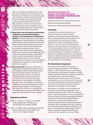 toda a informação útil que eles puderem reter
para uso no presente e no futuro. Além disso, é
importante pedir “feedback” aos pacientes, sobre
suas reações emocionais à sessão de terapia
e sobre a retenção dos pontos educacionais
importantes aprendidos durante a sessão.
Essa constitui uma maneira empática de dar
sustentação ao processo educacional, mesmo
quando os pacientes expressam dúvidas sobre o
quanto eles serão capazes de aprender.
5 Esteja alerta aos seus próprios pensamentos
automáticos e formule boas respostas
racionais, a fim de permanecer profissional e
objetivo. Terapeutas cognitivos, que são adeptos
da aplicação do modelo terapêutico a si próprios,
estarão melhor posicionados para atender casos
difíceis. Esses terapeutas estarão conscientes
de seus próprios pensamentos problemáticos
(por exemplo, aqueles que causam raiva e
desesperança) e, assim, estarão capacitados a
engajar-se em auto-intervenções silenciosas a fim
de permanecer focados, ativos e colaborativos
diante de pacientes desafiadores. Além disso,
esses terapeutas servem como excelentes
modelos para seus pacientes, pois serão objetivos,
profissionais em sua postura e determinados a
serem bem-sucedidos.
6 Você não está só! Consulte um supervisor ou
colega. Alguns terapeutas se esquecem de que
não necessitam sempre tratar seus pacientes
sozinhos. As opções incluem: consultar um
supervisor; discutir casos em um grupo de
profissionais; utilizar um co-terapeuta e/ou
comunicar-se com outro clínico que esteja
gerenciando um outro aspecto do caso (por
exemplo, quando um psicólogo e um psiquiatra
trabalham em conjunto para oferecer ao mesmo
paciente terapia cognitiva e farmacoterapia).
Pedir ajuda a um par sobre um caso difícil não
deve constranger o terapeuta. Na realidade, é útil,
apropriado e necessário em muitas ocasiões.
Sugestões de Leitura:
BECK, A. T., Freeman, A., & Davis, D. D. (2005).
Terapia Cognitiva dos Transtornos de
Personalidade, Porto Alegre: ArtMed.
BECK, J. S. (2006). Terapia Cognitiva para Desafios
Clínicos: O que fazer quando o básico não
funciona. Porto Alegre: ArtMed.
Tornando-nos Específicos em
Relação a Fatores Não Específicos:
O PAPEL DA ALIANÇA TERAPÊUTICA EM
TERAPIA COGNITIVA
Katherine P. Eisen, Ph.D. and David D. Burns, M.D.
Stanford University Medical Center
Department of Psychiatry and Behavioral Sciences
Introdução
Terapeutas humanistas e psicodinâmicos
sempre enfatizaram o papel da relação
terapêutica. Entretanto, a atenção devotada à
Aliança Terapêutica (AT) tem sido relativamente
inconsistente entre praticantes da Terapia
Cognitiva (TC). Alguns investigadores pensam
sobre a AT como um entre vários fatores não-
específicos, e pouco esforço tem sido feito com o
fim de operacionalizar o termo ou identificar suas
características definidoras. Devido a um volume
crescente de literatura enfatizando a importância
da AT, faz-se necessário disponibilizar a profissionais
clínicos os métodos práticos para avaliar a AT, bem
como estratégias efetivas para a construção de uma
AT mais positiva com seus clientes.
AT e Resultados Terapêuticos
Historicamente, Carl Rogers foi o principal
proponente da importância da AT. Na realidade,
Rogers, em 1957, argumentou que a comunicação
pelo terapeuta da compreensão empática e do afeto
positivo incondicional reflete as condições necessárias
e suficientes para a mudança terapêutica.
Pesquisadores recentes sugerem que os “fatores
não específicos”, como, por exemplo, a AT, podem ser
até mais importantes do que as técnicas específicas
de cada forma de terapia, embora nem todos os
pesquisadores concordem a esse respeito.
Beck adotou uma posição mais intermediária. Ele
propõe que uma boa relação terapêutica é uma
condição necessária em TC, embora não suficiente,
para a mudança terapêutica. Um volume crescente de
literatura oferece apoio a essa perspectiva. Utilizando
técnicas estatísticas, Burns e Nolen-Hoeksema
encontraram um efeito causal moderado da
empatia terapêutica sobre a melhora terapêutica na
depressão. Esses investigadores também relataram
que a observância das tarefas entre sessões em TC
exerce um grande efeito adicional sobre a melhora
clínica e que pode ser separado dos efeitos da
empatia. Em outras palavras, embora a AT seja
 