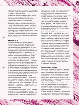 importante, as técnicas específicas empregadas por
terapeutas cognitivos podem ter um efeito ainda mais
forte sobre o progresso clínico.
TC difere das terapias psicodinâmicas em termos
do foco em uma ampla variedade de técnicas
que objetivam ajudar clientes a modificar seus
pensamentos negativos e comportamentos
disfuncionais que perpetuam a angústia emocional.
Terapeutas cognitivos colocam menor ênfase na
relação terapêutica do que o fazem os terapeutas
psicodinâmicos ou psicanaliticamente orientados,
sendo que o papel do terapeuta tende a ser mais
colaborativo, ativo, focalizado no presente e orientado
a metas. Entretanto, a literatura sugere que os
terapeutas cognitivos estabelecem relacionamentos
que são pelo menos tão fortes quanto terapeutas de
orientações distintas.
Avaliação da AT
Ao mesmo tempo em que se observa ampla
concordância a respeito da proposição de que
uma AT positiva pode facilitar a melhora clínica,
poucos investigadores desenvolveram programas
de treinamento destinados a ajudar terapeutas a
sistematicamente monitorar e aperfeiçoar a aliança.
Diversos instrumentos foram desenvolvidos para
medir a AT, mas há pouco acordo em relação a qual
escala de avaliação seria considerada o “padrão
de ouro”. Os instrumentos que avaliam a aliança
variam em termos de perspectiva, conteúdo e
alternativas de resposta. Por exemplo, a AT pode ser
avaliada por clientes, terapeutas ou observadores
independentes. As avaliações por clientes são mais
fortemente relacionadas aos resultados terapêuticos
do que as avaliações conduzidas pelos terapeutas ou
observadores externos. Na realidade, as avaliações da
AT por terapeutas nem se correlacionam à melhora
clínica. Os estudos sugerem que as percepções pelos
pacientes da qualidade da AT são válidas, enquanto
que as percepções dos terapeutas não são.
A maioria dos instrumentos avalia a concordância
entre terapeuta e paciente a respeito das metas
terapêuticas, as estratégias a serem empregadas
para se alcançar as metas, e a qualidade do vínculo
afetivo entre o terapeuta e o cliente. O vínculo
afetivo inclui empatia acurada, afeto positivo, calor
humano e genuinidade.
Burns desenvolveu instrumentos curtos e confiáveis
para acessar a percepção dos pacientes sobre a
qualidade da empatia terapêutica, a utilidade de cada
sessão de terapia, a satisfação do paciente com o
tratamento e seu comprometimento com a execução
das tarefas entre sessões, bem como qualquer
sentimento negativo que possa emergir durante a
sessão. Os pacientes podem completar essas escalas
na sala de espera após o fim da sessão e deixar
o formulário para ser revisado pelo terapeuta. Os
pacientes também podem completar instrumentos
curtos de avaliação de depressão, tendências
suicidas, ansiedade e raiva no início e no final de
cada sessão. Essas escalas fornecem aos terapeutas
um feedback imediato e acurado sobre qualquer
ruptura potencial na aliança, bem como a respeito
da eficácia de cada sessão.
Alguns terapeutas relutam em usar esses
instrumentos, devido a preocupações de que seus
pacientes não serão honestos ao preencher essas
escalas e que dirão aos terapeutas simplesmente o
que eles querem ouvir. A experiência clínica, porém,
não fundamenta tais preocupações. As escalas são
muito sensíveis até as menores rupturas na AT, e
a maioria dos terapeutas recebe avaliações baixas
da maioria de seus pacientes quando utilizam esses
instrumentos pela primeira vez. Isto pode causar
surpresa e angústia aos terapeutas. O verdadeiro
problema com esses instrumentos parece ser o fato
de que os pacientes dizem a seus terapeutas o que
estes não querem ouvir! Felizmente, os terapeutas
que utilizam regularmente essas escalas e treinam os
procedimentos de treinamento da empatia descritos
abaixo, habitualmente experienciam rápida melhora
em seus escores de empatia, em conjunto com
aumentos substanciais, muitas vezes, dramáticos,
em sua eficácia terapêutica.
Treinamento em Empatia
Enquanto que se pode argumentar que a habilidade
para ser afetuoso e empático é inata, acreditamos
que seja possível para os terapeutas desenvolver
essas habilidades tal como desenvolveriam qualquer
outra. Contudo, o sucesso de um treinamento em
empatia parece depender de três fatores cruciais: a
avaliação da empatia em todas as sessões, exercícios
de role-play com colegas, e humildade.
Embora a maioria dos terapeutas acredite que eles
sabem como seus pacientes se sentem, e como
os seus pacientes se sentem a respeito deles, as
pesquisas indicam que as percepções dos terapeutas
tendem a ser altamente imprecisas.
Em outras palavras, se solicitarmos a terapeutas que
preencham as mesmas escalas que seus pacientes
preenchem ao final de cada sessão, mas para tentar
 