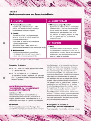 Sugestões de Leitura:
Burns, D.D. (1989). The Feeling Good Handbook. New
York: William Morrow.
Burns, D.D. & Auerbach, A. (2005) A Aliança
Terapêutica em Terapia Cognitiva. In P.M. Salkovskis
(Ed.), Fronteiras da Terapia Cognitiva, São Paulo: Ed.
Casa do Psicólogo.
QUESTÕES RELACIONADAS A
TREINAMENTO EM TC: PSICOTERAPIA
BASEADA EM EVIDÊNCIAS
Keith Dobson, PhD
Professor de Psicologia Clinica e Diretor do
Departamento de Psicologia da Universidade de
Calgary, Alberta, Canadá. Presidente-Eleito da IACP-
International Association for Cognitive Psychotherapy
Introdução
Conforme os leitores da revista Psicologia Brasil
saberão há uma ampla variedade de teorias e terapias
psicológicas, para várias classes de transtornos
e problemas. Estes tratamentos são oferecidos
sem que isto implique em violação da consciência
dos profissionais que discutem e promovem
essas abordagens. Mas com mais de 500 tipos
específicos de terapia em existência na atualidade,
perguntamo-nos: todas dispõem de evidências
que respaldam seu uso? É possível que algumas
terapias, mesmo fazendo sentido intuitivamente,
não possuam o tipo de evidência que é necessário
para justificar seu uso? Ou até pior, na ausência
de estudos de pesquisa que demonstrem que uma
forma particular de terapia funciona, é possível
que esses tratamentos até mesmo causem
danos? No mínimo, um tratamento ineficaz custa
dinheiro e o cliente que paga por esse tratamento
está potencialmente gastando tempo e dinheiro
preciosos que poderiam ser melhor empregados
em outro tratamento mais eficaz.
A emergência do conceito de
psicoterapia baseada em evidências
As preocupações mencionadas acima são centrais
E = EMPATIA
1 Técnica de Desarmamento
Encontre algo verdadeiro no que a outra
pessoa está dizendo, mesmo que pareça
totalmente não razoável ou injusto.
2 Empatia
“Coloque-se no lugar” da outra pessoa e
tente ver o mundo através de seus olhos.
Empatia de Pensamento
Parafrasear as palavras da outra pessoa.
Empatia de Sentimento
Reconhecer como a outra pessoa está
provavelmente se sentindo, com base no que ela diz.
3 Questionamento
Faça perguntas gentis e encorajadoras,
a fim de aprender mais sobre como a outra
pessoa está pensando ou se sentindo.
A = ASSERTIVIDADE
4 Afirmações do tipo “Eu sinto”
Expresse suas próprias idéias e sentimentos
de forma direta e com tato. Use afirmações
que se iniciam com “eu sinto”, ao contrário
de afirmações que se iniciam com “você”,
por exemplo “eu me sinto abalado”, ao invés
de “você está errado” ou “você está me
deixando furioso!”
R = RESPEITO
5 Afago
Transmita uma atitude de respeito, mesmo
que você se sinta frustrado ou furioso com a
outra pessoa. Encontre algo de genuinamente
positivo para dizer a outra pessoa, mesmo
durante o ápice da discussão.
Tabela 1
Os cinco segredos para uma Comunicação Efetiva*
* Copyright ã 1991 by David D. Burns, MD. Revised 2001.
 