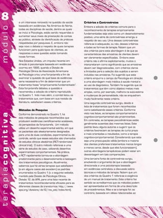 a um interesse renovado na questão da saúde
baseada em evidências. Na América do Norte,
todas as disciplinas de saúde, dentre as quais
se inclui a Psicologia, estão sendo requeridas a
aumentar seus níveis de prestação de contas
ao público, através da identificação de práticas
respaldadas por pesquisas. E, embora não
seja novo o debate a respeito de quais terapias
funcionam para quais tipos de clientes, as
respostas a essa questão estão tomando
novas formas.
Nos Estados Unidos, um impulso recente em
direção à psicoterapia baseada em evidências
ocorreu em 1995, quando a Divisão de
Psicologia Clínica da Associação Americana
de Psicologia criou uma força-tarefa a fim de
examinar a questão de qual base de evidências
seria necessária a fim de determinar que um
tratamento fosse “empiricamente fundamentado”.
Esta força-tarefa debateu a questão e
recomendou a adoção do critério reproduzido
no Quadro 1. Indo mais além, o comitê listou os
tratamentos que, com base em sua revisão da
literatura, satisfaziam esses critérios.
Métodos de Pesquisa
Conforme demonstrado no Quadro 1, há
dois métodos de pesquisa reconhecidos que
produzem evidências cientificamente aceitáveis,
da perspectiva da força-tarefa. Um método
utiliza um desenho experimental estrito, em que
os pacientes são aleatoriamente designados
para uma de duas condições, experimental ou de
controle, sendo que esses estudos são chamados
de estudos clínicos aleatórios (RCT-randomized
clinical trial). O outro método refere-se a uma
série de estudos de caso, utilizando desenhos
experimentais comportamentais. Na prática,
o RCT rapidamente tornou-se a abordagem
predominante para o desenvolvimento e testagem
dos tratamentos psicológicos. Atualmente,
sabemos que há várias terapias que satisfazem
(e em alguns casos até excedem) os padrões
enumerados no Quadro 1 (v. o seguinte website,
mantido pela Divisão de Psicologia Clínica,
Divisão 12, da APA, para uma lista recente de
tratamentos reconhecidamente eficazes para as
diferentes classes de transtornos: http://www.
apa.org/divisions/div12/rev_est/index.html).
Critérios e Controvérsias
Embora a adoção de critérios comuns para o
reconhecimento de terapias empiricamente
fundamentadas seja visto como um desenvolvimento
positivo, uma série de controvérsias emergiu a
respeito de seu uso. Uma dessas controvérsias
refere-se à adequação, ou não, desses critérios
a todas as formas de terapia. Notem que um
dos critérios para esta abordagem é de que as
características das amostras de clientes devem
ser claramente especificadas. Embora esse
critério não o afirme explicitamente, muitos o
interpretaram como significando que as amostras
devem ser diagnosticadas, com critérios claros
e limitados para a seleção dos sujeitos a serem
incluídos nas amostras. Foi sugerido que este
critério empurra o campo da Psicologia em direção
a uma abordagem mais médica à saúde mental e
ao uso de diagnóstico. Também foi sugerido que os
tratamentos que têm como objetivo metas mais
amplas, como, por exemplo, melhora na auto-estima
e mudanças de personalidade, não se enquadram
muito facilmente neste critério.
Uma segunda controvérsia surgiu, devido à
lista de tratamentos que foram reconhecidos
como satisfazendo esses critérios. Conforme
visto nas listas, as terapias comportamental e
cognitivo-comportamental são proeminentes.
Em contraste, as terapias psicodinâmicas estão
geralmente ausentes das mesmas listas. Este
padrão levou alguns autores a sugerir que os
critérios favoreciam as terapias de curto prazo
e mais orientadas a resultados, como a terapia
cognitivo-comportamental. Considerando que esta
seja uma preocupação válida (embora a maioria
dos clientes preferisse tratamentos menos longos
e menos caros, desde que eles funcionassem),
outras abordagens terapêuticas podem estar em
desvantagem em tais comparações.
Uma terceira fonte de controvérsia surgiu,
envolvendo o argumento de que a abordagem
direcionada a uma psicoterapia baseada
em evidências centralizou a discussão sobre
técnicas e métodos de terapia. Notem que um
dos critérios do Quadro 1 refere-se à exigência
de um manual de tratamento. Este critério faz
sentido se acreditarmos que os métodos podem
ser apresentados em forma de uma descrição
de procedimentos. Mas e se a terapia for, ao
contrário, baseada em idéias relacionadas ao
 