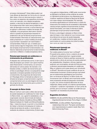processo interpessoal? Estas idéias podem ser
mais difíceis de descrever em forma de um manual.
Além disso o foco em técnicas tende a reduzir o
foco sobre os aspectos não específicos da terapia,
como, por exemplo, uma relação terapêutica
positiva, a natureza da aliança terapêutica, o valor
de simplesmente falar sobre seus problemas, o
valor da liberação emocional, e outros fatores que
se aplicam a diferentes modelos de terapia. Na
realidade, uma perspectiva alternativa recente
sobre a questão da psicoterapia baseada em
evidências é de que há fatores empiricamente
fundamentados referentes ao relacionamento, que
estão presentes em muitos modelos de terapia,
e que também necessitam ser examinados e
compreendidos. Pode ser que, à medida que o
campo avança alguma integração, entre as idéias
das terapias empiricamente fundamentadas e os
fatores relacionais empiricamente fundamentados,
ocorrerá e refletirá o modelo terapêutico ótimo.
Psicoterapia baseada em evidências e o
treinamento de profissionais
A despeito das controvérsias acima, é claro que a
idéia de terapias que contam com apoio empírico
está influenciando o treinamento e os serviços
oferecidos em vários países. No Canadá e nos
Estados Unidos, o critério de treinamento para
ambos os psicólogos clínicos e os psiquiatras exige
exposição a terapias apoiadas empiricamente
e treinamento. Os programas de treinamento
em Psicologia clínica no Canadá se voltaram em
direção às terapias comportamental e cognitivo-
comportamental como as abordagens dominantes
dos programas de treinamento para a próxima
geração de clínicos.
O exemplo do Reino Unido
Mas em nenhum outro país o efeito dos serviços
de saúde baseados em evidências foi maior do que
no Reino Unido. Lá, o governo estabeleceu uma
organização nacional, denominada de Instituto
Nacional para Saúde e Excelência Clínica (NICE-
National Institute for Health and Clinical Excellence,
http://www.nice.org.uk/), que tem a incumbência
de revisar a literatura de pesquisa em todas as
áreas de serviços de saúde, e recomendar a
avaliação de práticas e tratamentos. Embora seja
uma agência independente, a NICE pode recomendar
ao Ministério da Saúde certas práticas de saúde,
e o Ministério já demonstrou sua disposição para
modificar aspectos do Sistema Nacional de Saúde
com base nessas recomendações. Por exemplo,
aumentos significativos em treinamento e o apoio do
tratamento de transtornos de ansiedade e depressão,
usando terapia cognitivo-comportamental, já estão
sendo financiados, com base na literatura sobre
psicoterapia empiricamente fundamentada.
Embora a abordagem adotada no Reino Unido
seja de longe a mais radical em sua incorporação
de práticas de serviços de saúde baseadas
em evidências, modelos similares estão sendo
examinados em outros países da União Européia,
bem como ao redor do mundo.
Psicoterapia baseada em
evidências no Brasil?
Tal modelo poderia funcionar bem no Brasil?
Provavelmente poderia. Como o sistema de saúde
no Brasil é relativamente bem regulamentado
através do Governo Federal, padrões nacionais de
atendimento e oferta de serviços de saúde poderiam
ser estabelecidos. Hospitais e clínicas regionais
poderiam ser encorajados, através de financiamento,
a oferecer psicoterapias baseadas em evidências.
Mas um sistema como esse deveria ser introduzido
no Brasil? Somente se houver evidência de que os
tratamentos funcionam. Embora pareça improvável
que os tratamentos psicológicos que funcionam
bem na América do Norte e no Reino Unido não
funcionariam bem no Brasil, será importante avaliar
essa proposição através de pesquisas conduzidas
no país, com várias amostras diferentes de seus
habitantes. Neste sentido, os critérios apresentados
no Quadro 1 poderiam representar um bom ponto de
partida, para se começar a avaliar as evidências que
respaldam os resultados da psicoterapia.
Sugestões de Leitura:
DOBSON, K.S. (Ed.) (2005) Manual de Psicoterapias
Cognitivo-Comportamentais, Porto Alegre: ArtMed.
NORCROSS, J.C. (Ed.). (2002). Psychotherapy
relationships that work: Therapist contributions
and responsiveness to patient needs. New York:
Oxford University Press.
 