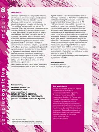 Ana Maria Serra
PhD em Psicologia e Terapeuta Cognitiva
pelo Institute of Psychiatry da
Universidade de Londres, Inglaterra.
Presidente Honorária da ABPC
– Associação Brasileira de Psicoterapia
Cognitiva. Diretora do ITC – Instituto
de Terapia Cognitiva, que atua nas
áreas de clínica, pesquisa, consultoria e
treinamento de profissionais, oferecendo
regularmente Cursos e Palestras, dentre
os quais um Curso de Especialização em
Terapia Cognitiva credenciado pelo CFP
– Conselho Federal de Psicologia.
E-mail: itc@itc.web.com
Site: www.itc.web.com
© Ana Maria Serra, PhD.
Todos os direitos reservados. Publicação e reprodução
exclusivamente mediante autorização expressa da autora.
CONCLUSÃO
“A Terapia Cognitiva ocupa uma posição vantajosa,
em relação às demais abordagens psicoterápicas,
por unir a teoria à técnica, o caráter breve a
eficácia, o modelo prescritivo a criatividade e
intuição do terapeuta, o caráter estruturado a alta
“treinabilidade” de seu modelo estruturado. Em
resumo, a TC, em sua proposição e desenvolvimento,
reflete admiravelmente a engenhosidade de seu
criador, Aaron Beck, e de seus seguidores, dentre
os quais meus associados e eu temos a honra de
nos incluir. Os módulos, embora de forma breve
e resumida, versaram sobre temas variados na
área da Terapia Cognitiva, com o objetivo último
de informar, motivar, esclarecer e avançar o
conhecimento de iniciantes e adeptos. A quantidade
de feedbacks generosos, recebidos ao longo de todo
o projeto, sugerem que alcançamos esse objetivo.
A organização dos módulos mensais da série
intitulada “Estudos Transversais em Psicologia”,
na área da Terapia Cognitiva, muito nos honrou e
entusiasmou: a Terapia Cognitiva foi escolhida
como o tema de abertura da série e nós fomos
convidados a organizá-los.
Neste projeto, contamos com a valiosa colaboração
de inúmeros experts, sem os quais não teríamos
logrado sucesso. Meus associados no ITC-Instituto
de Terapia Cognitiva e na ABPC-Associação Brasileira
de Psicoterapia Cognitiva, os quais, percebendo
a oportunidade do projeto para o avanço da TC
no Brasil, instaram-me a aceitá-lo e apoiaram-me
de várias formas em sua produção. Aos autores,
nacionais e internacionais, amigos incondicionais
e líderes em suas áreas de especialidade, os quais
generosamente se disponibilizaram a colaborar e,
dessa forma, partilharam conosco seu conhecimento
e expertise. À Revista Psicologia Brasil, pelo convite
e pelo apoio durante a elaboração dos artigos, em
particular, à Editora, Claudia Stella, cuja competência
refletiu-se em orientação segura, especialmente ao
nos auxiliar a reduzir artigos brilhantes ao espaço
disponível para cada módulo. Aos leitores, que
generosamente enviaram mensagens reforçadoras e
cuja satisfação refletiu-se em aumento no número de
assinaturas anuais da Revista.
A todos, minha gratidão e desejos de sucesso pessoal
e profissional em 2007.
Ana Maria Serra
Amsterdam, Holanda
12 de dezembro de 2006”
Caro assinante,
na próxima edição, nº 38,
de fevereiro de 2007,
enviaremos a Capa do
ESTUDO DA TERAPIA COGNITIVA:
UM NOVO CONCEITO EM PSICOTERAPIA,
para você anexar todos os módulos. Aguarde!
 