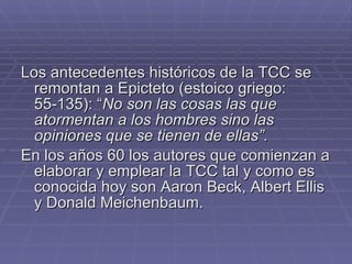 Los antecedentes históricos de la TCC se remontan a Epicteto (estoico griego: 55-135): “ No son las cosas las que atormentan a los hombres sino las opiniones que se tienen de ellas”. En los años 60 los autores que comienzan a elaborar y emplear la TCC tal y como es conocida hoy son Aaron Beck, Albert Ellis y Donald Meichenbaum. 