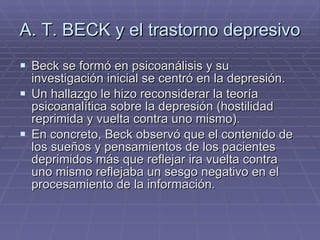 A. T. BECK y el trastorno depresivo Beck se formó en psicoanálisis y su investigación inicial se centró en la depresión.  Un hallazgo le hizo reconsiderar la teoría psicoanalítica sobre la depresión (hostilidad reprimida y vuelta contra uno mismo). En concreto, Beck observó que el contenido de los sueños y pensamientos de los pacientes deprimidos más que reflejar ira vuelta contra uno mismo reflejaba un sesgo negativo en el procesamiento de la información. 