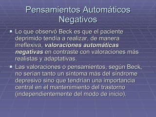 Pensamientos Automáticos Negativos Lo que observó Beck es que el paciente deprimido tendía a realizar, de manera irreflexiva,  valoraciones automáticas negativas  en contraste con valoraciones más realistas y adaptativas. Las valoraciones o pensamientos, según Beck, no serían tanto un síntoma más del síndrome depresivo sino que tendrían una importancia central en el mantenimiento del trastorno (independientemente del modo de inicio). 