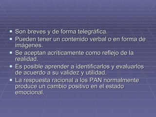 Son breves y de forma telegráfica. Pueden tener un contenido verbal o en forma de imágenes. Se aceptan acríticamente como reflejo de la realidad. Es posible aprender a identificarlos y evaluarlos de acuerdo a su validez y utilidad. La respuesta racional a los PAN normalmente produce un cambio positivo en el estado emocional.  