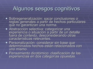Algunos sesgos cognitivos Sobregeneralización: sacar conclusiones o reglas generales a partir de hechos particulares que no garantizan una norma. Abstracción selectiva: categorizar una experiencia o situación a partir de un detalle fuera de contexto, desconsiderando otras características relevantes. Personalización: considerar sin base que determinados hechos están relacionados con uno mismo.  Pensamiento dicotómico: clasificación de las experiencias en dos categorías opuestas. 