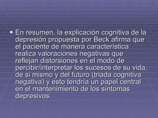En resumen, la explicación cognitiva de la depresión propuesta por Beck afirma que el paciente de manera característica realiza valoraciones negativas que reflejan distorsiones en el modo de percibir/interpretar los sucesos de su vida, de si mismo y del futuro (triada cognitiva negativa) y esto tendría un papel central en el mantenimiento de los síntomas depresivos. 