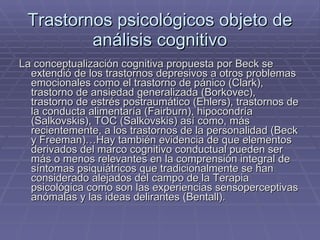 Trastornos psicológicos objeto de análisis cognitivo La conceptualización cognitiva propuesta por Beck se extendió de los trastornos depresivos a otros problemas emocionales como el trastorno de pánico (Clark), trastorno de ansiedad generalizada (Borkovec), trastorno de estrés postraumático (Ehlers), trastornos de la conducta alimentaría (Fairburn), hipocondría (Salkovskis), TOC (Salkovskis) así como, más recientemente, a los trastornos de la personalidad (Beck y Freeman)…Hay también evidencia de que elementos derivados del marco cognitivo conductual pueden ser más o menos relevantes en la comprensión integral de síntomas psiquiátricos que tradicionalmente se han considerado alejados del campo de la Terapia psicológica como son las experiencias sensoperceptivas anómalas y las ideas delirantes (Bentall). 