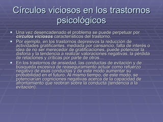 Círculos viciosos en los trastornos psicológicos Una vez desencadenado el problema se puede perpetuar por  círculos viciosos  característicos del trastorno. Por ejemplo, en los trastornos depresivos la reducción de actividades gratificantes, mediada por cansancio, falta de interés o idea de no ser merecedor de gratificaciones, puede potenciar la disforia y la tendencia a realizar valoraciones negativas, la pérdida de relaciones y críticas por parte de otros… En los trastornos de ansiedad, las conductas de evitación y de búsqueda excesiva de reaseguramiento actuar como refuerzo negativo de esas conductas y de este modo aumentar su probabilidad en el futuro. Al mismo tiempo, de este modo, se potenciarían cogniciones negativas acerca de la capacidad de afrontamiento que reobran sobre la conducta (tendencia a la evitación). 