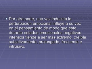 Por otra parte, una vez inducida la perturbación emocional influye a su vez en el pensamiento de modo que éste durante estados emocionales negativos intensos tiende a ser más extremo, creíble subjetivamente, prolongado, frecuente e intrusivo. 