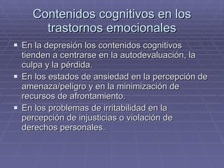 Contenidos cognitivos en los trastornos emocionales En la depresión los contenidos cognitivos tienden a centrarse en la autodevaluación, la culpa y la pérdida. En los estados de ansiedad en la percepción de amenaza/peligro y en la minimización de recursos de afrontamiento. En los problemas de irritabilidad en la percepción de injusticias o violación de derechos personales. 