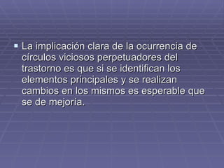 La implicación clara de la ocurrencia de círculos viciosos perpetuadores del trastorno es que si se identifican los elementos principales y se realizan cambios en los mismos es esperable que se de mejoría. 