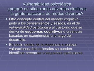 Vulnerabilidad psicológica ¿porqué en situaciones adversas similares la gente reacciona de modos diversos? Otro concepto central del modelo cognitivo, junto a los pensamientos y sesgos, es el de  vulnerabilidad psicológica  al trastorno que se deriva de  esquemas cognitivos  o creencias basadas en experiencias a lo largo del desarrollo. Es decir, detrás de la tendencia a realizar valoraciones disfuncionales se pueden identificar creencias o esquemas particulares. 