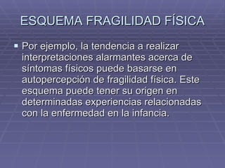 ESQUEMA FRAGILIDAD FÍSICA Por ejemplo, la tendencia a realizar interpretaciones alarmantes acerca de síntomas físicos puede basarse en autopercepción de fragilidad física. Este esquema puede tener su origen en determinadas experiencias relacionadas con la enfermedad en la infancia. 