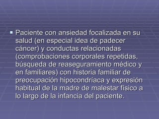 Paciente con ansiedad focalizada en su salud (en especial idea de padecer cáncer) y conductas relacionadas (comprobaciones corporales repetidas, búsqueda de reaseguramiento médico y en familiares) con historia familiar de preocupación hipocondríaca y expresión habitual de la madre de malestar físico a lo largo de la infancia del paciente. 