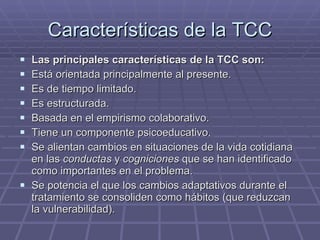 Características de la TCC Las principales características de la TCC son: Está orientada principalmente al presente. Es de tiempo limitado. Es estructurada. Basada en el empirismo colaborativo. Tiene un componente psicoeducativo. Se alientan cambios en situaciones de la vida cotidiana en las  conductas  y  cogniciones  que se han identificado como importantes en el problema. Se potencia el que los cambios adaptativos durante el tratamiento se consoliden como hábitos (que reduzcan la vulnerabilidad). 