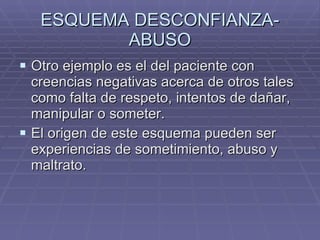 ESQUEMA DESCONFIANZA-ABUSO Otro ejemplo es el del paciente con creencias negativas acerca de otros tales como falta de respeto, intentos de dañar, manipular o someter. El origen de este esquema pueden ser experiencias de sometimiento, abuso y maltrato. 