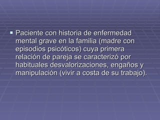Paciente con historia de enfermedad mental grave en la familia (madre con episodios psicóticos) cuya primera relación de pareja se caracterizó por habituales desvalorizaciones, engaños y manipulación (vivir a costa de su trabajo). 