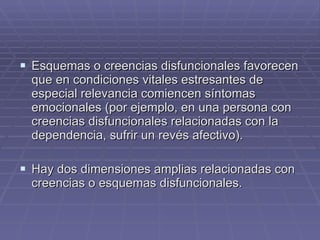 Esquemas o creencias disfuncionales favorecen que en condiciones vitales estresantes de especial relevancia comiencen síntomas emocionales (por ejemplo, en una persona con creencias disfuncionales relacionadas con la dependencia, sufrir un revés afectivo). Hay dos dimensiones amplias relacionadas con creencias o esquemas disfuncionales. 