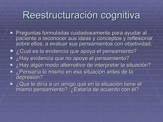 Reestructuración cognitiva Preguntas formuladas cuidadosamente para ayudar al paciente a reconocer sus ideas y conceptos y reflexionar sobre ellos, a evaluar sus pensamientos con objetividad. ¿ Cual es la evidencia que apoya el pensamiento? ¿Hay evidencia que no apoye el pensamiento? ¿Hay algún modo alternativo de interpretar la situación? ¿Pensaría lo mismo en esa situación antes de la depresión? ¿Que le diría a un amigo que en la situación tiene el mismo pensamiento?. ¿Estaría de acuerdo con él? 