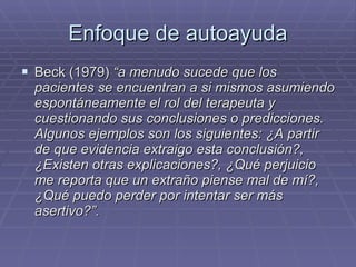 Enfoque de autoayuda Beck (1979)  “a menudo sucede que los pacientes se encuentran a si mismos asumiendo espontáneamente el rol del terapeuta y cuestionando sus conclusiones o predicciones. Algunos ejemplos son los siguientes: ¿A partir de que evidencia extraigo esta conclusión?, ¿Existen otras explicaciones?, ¿Qué perjuicio me reporta que un extraño piense mal de mí?, ¿Qué puedo perder por intentar ser más asertivo?”. 