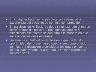 En cualquier tratamiento psicológico es esencial la experiencia del paciente de sentirse comprendido. En palabras de A. Beck “se debe sintonizar con el marco de referencia del paciente. Solo una vez que se ha establecido ese puente se contempla la manera en que salta a conclusiones extremas”. “ solamente cuando el paciente sienta que ha tenido oportunidad de ´presentar su caso´ y ser comprendido, se mostrará dispuesto a considerar los datos en contra de sus ideas y someter a prueba la validez externa de sus creencias”. 