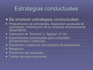 Estrategias conductuales Se emplean estrategias conductuales: Programación de actividades. Asignación graduada de actividades. Disminución de la conducta excesivamente dependiente. Valoración de “Dominio” y “Agrado” (0-10). Experimentos conductuales para comprobar pensamientos y creencias. Exposición a pasos en una jerarquía de situaciones. Relajación. Prevención de respuesta. Tiempo de preocupaciones. 