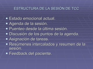 ESTRUCTURA DE LA SESIÓN DE TCC Estado emocional actual. Agenda de la sesión. Puenteo desde la última sesión. Discusión de los puntos de la agenda. Asignación de tareas. Resúmenes intercalados y resumen de la sesión. Feedback del paciente. 