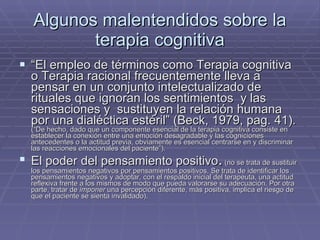 Algunos malentendidos sobre la terapia cognitiva “ El empleo de términos como Terapia cognitiva o Terapia racional frecuentemente lleva a pensar en un conjunto intelectualizado de rituales que ignoran los sentimientos  y las sensaciones y  sustituyen la relación humana por una dialéctica estéril” (Beck, 1979, pag. 41).  (“De hecho, dado que un componente esencial de la terapia cognitiva consiste en establecer la conexión entre una emoción desagradable y las cogniciones antecedentes o la actitud previa, obviamente es esencial centrarse en y discriminar las reacciones emocionales del paciente”). El poder del pensamiento positivo .  (no se trata de sustituir los pensamientos negativos por pensamientos positivos. Se trata de identificar los pensamientos negativos y adoptar, con el respaldo inicial del terapeuta, una actitud reflexiva frente a los mismos de modo que pueda valorarse su adecuación. Por otra parte, tratar de  imponer  una percepción diferente, más positiva, implica el riesgo de que el paciente se sienta invalidado). 