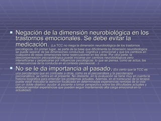 Negación de la dimensión neurobiológica en los trastornos emocionales. Se debe evitar la medicación.   (La TCC no niega la dimensión neurobiológica de los trastornos psicológicos. En primer lugar, se parte de la base que difícilmente la dimensión neurobiológica se puede separar de las dimensiones conductual, cognitiva y emocional y que los cambios en cualquiera de estas dimensiones tiene repercusiones en las otras. Por otra parte, la descompensación psicopatológica puede iniciarse por cambios neurobiológicos pero intensificarse y perpetuarse por influencias psicológicas: lo que se piensa, como se actúa, las consecuencias de la conducta en el contexto psicosocial…).  No se le da importancia al pasado .  (Es cierto que la TCC es una psicoterapia que en contraste a otras, como es el psicoanálisis y la psicoterapia psicoanalitica, se centra en el presente. No obstante, en la evaluación se tiene muy en cuenta la historia biográfica para entender los problemas actuales. Además, en el transcurso de la terapia puede estar indicada la atención focalizada en determinadas experiencias remotas de la vida con un doble objetivo: ayudar al paciente a tomar perspectiva sobre las dificultades actuales y elaborar/asimilar experiencias que pueden seguir manteniendo alta carga emocional en la actualidad). 