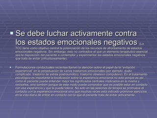 Se debe luchar activamente contra los estados emocionales negativos  (La TCC tiene como objetivo central la potenciación de los recursos de afrontamiento de estados emocionales negativos. Sin embargo, esto no contradice el que un elemento terapéutico esencial sea la disposición del paciente a contemplar y experimentar los estados emocionales negativos que trata de evitar (infructuosamente).  Formulaciones conductuales recientes llaman la atención sobre el papel de la “evitación experiencial” en la perpetuación de varios trastornos emocionales (por ejemplo, duelo complicado, trastorno de estrés postraumático, trastorno obsesivo compulsivo). En el tratamiento psicológico es importante la focalización sobre la experiencia emocional no solo porque es así como el paciente puede entender mejor los significados centrales implicados en la misma y revisarlos, sino también porque de este modo puede comprobar que es posible estar en contacto con esa experiencia y que la puede tolerar. No solo en las sesiones de terapia se promueve el contacto con la experiencia emocional sino que muchas veces está indicado promover ejercicios en la vida diaria de entrar en contacto con lo que el paciente trata de evitar activamente.  