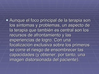 Aunque el foco principal de la terapia son los síntomas y problemas, un aspecto de la terapia que también es central son los recursos de afrontamiento y las experiencias de logro. Con una focalización exclusiva sobre los primeros se corre el riesgo de ensombrecer las capacidades (y obtener, por tanto, una imagen distorsionada del paciente). 