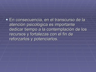 En consecuencia, en el transcurso de la atención psicológica es importante dedicar tiempo a la contemplación de los recursos y fortalezas con el fin de reforzarlos y potenciarlos. 