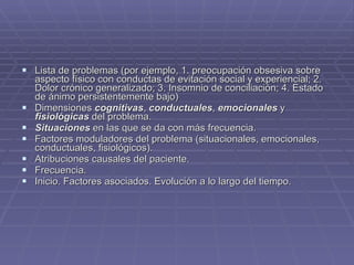 Lista de problemas (por ejemplo, 1. preocupación obsesiva sobre aspecto físico con conductas de evitación social y experiencial; 2. Dolor crónico generalizado; 3. Insomnio de conciliación; 4. Estado de ánimo persistentemente bajo) Dimensiones  cognitivas ,  conductuales ,  emocionales  y  fisiológicas  del problema. Situaciones  en las que se da con más frecuencia. Factores moduladores del problema (situacionales, emocionales, conductuales, fisiológicos). Atribuciones causales del paciente. Frecuencia. Inicio. Factores asociados. Evolución a lo largo del tiempo. 