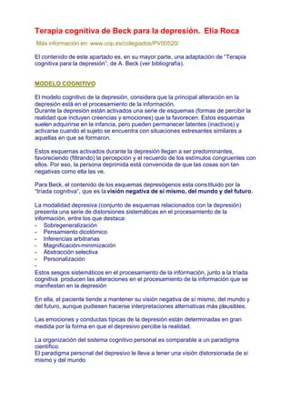 Terapia cognitiva de Beck para la depresión. Elia Roca
Más información en: www.cop.es/colegiados/PV00520/

El contenido de este apartado es, en su mayor parte, una adaptación de “Terapia
cognitiva para la depresión”, de A. Beck (ver bibliografía).


MODELO COGNITIVO

El modelo cognitivo de la depresión, considera que la principal alteración en la
depresión está en el procesamiento de la información.
Durante la depresión están activados una serie de esquemas (formas de percibir la
realidad que incluyen creencias y emociones) que la favorecen. Estos esquemas
suelen adquirirse en la infancia, pero pueden permanecer latentes (inactivos) y
activarse cuando el sujeto se encuentra con situaciones estresantes similares a
aquellas en que se formaron.

Estos esquemas activados durante la depresión llegan a ser predominantes,
favoreciendo (filtrando) la percepción y el recuerdo de los estímulos congruentes con
ellos. Por eso, la persona deprimida está convencida de que las cosas son tan
negativas como ella las ve.

Para Beck, el contenido de los esquemas depresógenos esta cons tituido por la
“tríada cognitiva“, que es la visión negativa de sí mismo, del mundo y del futuro.

La modalidad depresiva (conjunto de esquemas relacionados con la depresión)
presenta una serie de distorsiones sistemáticas en el procesamiento de la
información, entre los que destaca:
- Sobregeneralización
- Pensamiento dicotómico
- Inferencias arbitrarias
- Magnificación-minimización
- Abstracción selectiva
- Personalización
-
Estos sesgos sistemáticos en el procesamiento de la información, junto a la tríada
cognitiva producen las alteraciones en el procesamiento de la información que se
manifiestan en la depresión

En ella, el paciente tiende a mantener su visión negativa de sí mismo, del mundo y
del futuro, aunque pudiesen hacerse interpretaciones alternativas más plausibles.

Las emociones y conductas típicas de la depresión están determinadas en gran
medida por la forma en que el depresivo percibe la realidad.

La organización del sistema cognitivo personal es comparable a un paradigma
científico.
El paradigma personal del depresivo le lleva a tener una visión distorsionada de sí
mismo y del mundo
 