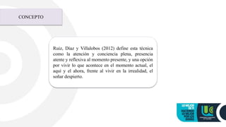 CONCEPTO
Ruiz, Díaz y Villalobos (2012) define esta técnica
como la atención y conciencia plena, presencia
atente y reflexiva al momento presente, y una opción
por vivir lo que acontece en el momento actual, el
aquí y el ahora, frente al vivir en la irrealidad, el
soñar despierto.
 
