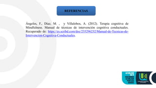REFERENCIAS
Ángeles, F., Díaz, M. , y Villalobos, A. (2012). Terapia cognitiva de
Mindfulness. Manual de técnicas de intervención cognitiva conductuales.
Recuperado de: https://es.scribd.com/doc/235296232/Manual-de-Tecnicas-de-
Intervencion-Cognitiva-Conductuales.
 