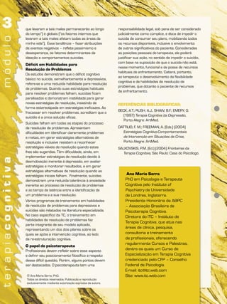 que levaram a tais males permanecerão ao longo            responsabilidade legal, sob pena de ser considerado
do tempo”) e globais (“os fatores internos que            judicialmente como cúmplice, e ética de impedir o
levaram a tais males afetam todas as áreas da             suicida de consumar seu plano, mobilizando todos
minha vida”). Essa tendência – fazer atribuições          os recursos disponíveis, inclusive o envolvimento
de eventos negativos – reflete pessimismo e               de outros significativos do paciente. Consideradas
desesperança, os fatores determinantes da                 as posições pessoais do terapeuta, ele poderá
ideação e comportamentos suicidas.                        justificar sua ação, no sentido de impedir o suicídio,
                                                          com base na suposição de que o suicida não está,
Déficit em Habilidades para
                                                          nesse momento, funcional e de posse de recursos
Resolução de Problemas
                                                          habituais de enfrentamento. Caberá, portanto,
Os estudos demonstram que o déficit cognitivo
                                                          ao terapeuta o desenvolvimento da flexibilidade
básico no suicida, semelhantemente a depressivos,
                                                          cognitiva e de habilidades de resolução de
refere-se a uma reduzida habilidade para resolução
                                                          problemas, que dotarão o paciente de recursos
de problemas. Quando suas estratégias habituais
                                                          de enfrentamento.
para resolver problemas falham, suicidas ficam
paralisados e demonstram inabilidade para gerar
novas estratégias de resolução, insistindo de             REFERÊNCIAS BIBLIOGRÁFICAS:
forma estereotipada em estratégias ineficazes. Ao
                                                          BECK, A.T.; RUSH, A.J.; SHAW, B.F.; EMERY, G.
fracassar em resolver problemas, acreditam que o
                                                             (1997) Terapia Cognitiva da Depressão,
suicídio é a única solução eficaz.
                                                             Porto Alegre: ArtMed.
Suicidas falham em todas as etapas do processo
de resolução de problemas. Apresentam                     DATTILIO, F. M.; FREEMAN, A. (Eds.) (2004)
dificuldades em identificar claramente problemas             Estratégias Cognitivo-Comportamentais
e metas, em gerar estratégias alternativas de                de Intervenção em Situações de Crise,
resolução e inclusive resistem a reconhecer                  Porto Alegre: ArtMed.
estratégias viáveis de resolução quando estas             SALKOVSKIS, P.M. (Ed.) (2004) Fronteiras da
lhes são sugeridas. Têm dificuldade, ainda, em               Terapia Cognitiva, São Paulo: Casa do Psicólogo.
implementar estratégias de resolução devido à
desmotivação inerente à depressão, em avaliar
estratégias e monitorar resultados, e em gerar
estratégias alternativas de resolução quando as
estratégias iniciais falham. Finalmente, suicidas              Ana Maria Serra
demonstram uma reduzida tolerância à ansiedade                PhD em Psicologia e Terapeuta
inerente ao processo de resolução de problemas                Cognitiva pelo Institute of
e ao tempo de latência entre a identificação de               Psychiatry da Universidade
um problema e a sua resolução.                                de Londres, Inglaterra.
Vários programas de treinamento em habilidades                Presidente Honorária da ABPC
de resolução de problemas para depressivos e                  – Associação Brasileira de
suicidas são relatados na literatura especializada.           Psicoterapia Cognitiva.
No caso específico da TC, o treinamento em                    Diretora do ITC – Instituto de
habilidades de resolução de problemas faz
                                                              Terapia Cognitiva, que atua nas
parte integrante de seu modelo aplicado,
representando um dos dois pilares sobre os
                                                              áreas de clínica, pesquisa,
quais se apóia a intervenção cognitiva, ao lado               consultoria e treinamento
da re-estruturação cognitiva.                                 de profissionais, oferecendo
                                                              regularmente Cursos e Palestras,
O papel do psicoterapeuta
Profissionais devem refletir sobre esse aspecto               dentre os quais um Curso de
e definir seu posicionamento filosófico a respeito            Especialização em Terapia Cognitiva
dessa difícil questão. Porém, alguns pontos devem             credenciado pelo CFP – Conselho
ser destacados. O psicoterapeuta tem uma                      Federal de Psicologia.
                                                              E-mail: itc@itc.web.com
© Ana Maria Serra, PhD.                                       Site: www.itc.web.com
Todos os direitos reservados. Publicação e reprodução
exclusivamente mediante autorização expressa da autora.
 