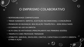 O EMPIRISMO COLABORATIVO
• RESPONSABILIDADE COMPARTILHADA
• TRÍADE HUMANISTA: EMPATIA, ACEITAÇÃO INCONDICIONAL E CONGRUÊNCIA
• PROMOÇÃO DE MUDANÇAS: BOA RELAÇÃO TERAPÊUTICA = BONS RESULTADOS
• O CUIDADO NO USO DA EMPATIA
• ALTO GRAU DE AFETIVIDADE (PRINCIPALMENTE NAS PRIMEIRAS SESSÕES)
• TERAPEUTA COMO PROFESSOR/TREINADOR
• ATRIBUTOS: AMIGÁVEL, ENVOLVIDO, CRIATIVO, CAPACITADA O CLIENTE E ORIENTA-
O PARA A AÇÃO
 