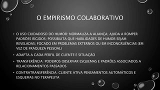 O EMPIRISMO COLABORATIVO
• O USO CUIDADOSO DO HUMOR: NORMALIZA A ALIANÇA; AJUDA A ROMPER
PADRÕES RÍGIDOS; POSSIBILITA QUE HABILIDADES DE HUMOR SEJAM
REVELADAS; FOCADO EM PROBLEMAS EXTERNOS OU EM INCONGRUÊNCIAS (EM
VEZ DE FRAQUEZA PESSOAL)
• ADAPTA A CADA PERFIL DE CLIENTE E SITUAÇÃO
• TRANSFERÊNCIA: PODEMOS OBSERVAR ESQUEMAS E PADRÕES ASSOCIADOS A
RELACIONAMENTOS PASSADOS
• CONTRATRANSFERÊNCIA: CLIENTE ATIVA PENSAMENTOS AUTOMÁTICOS E
ESQUEMAS NO TERAPEUTA
 