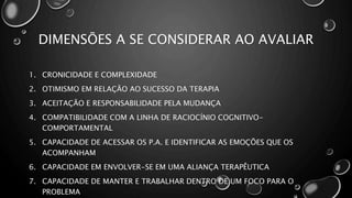 DIMENSÕES A SE CONSIDERAR AO AVALIAR
1. CRONICIDADE E COMPLEXIDADE
2. OTIMISMO EM RELAÇÃO AO SUCESSO DA TERAPIA
3. ACEITAÇÃO E RESPONSABILIDADE PELA MUDANÇA
4. COMPATIBILIDADE COM A LINHA DE RACIOCÍNIO COGNITIVO-
COMPORTAMENTAL
5. CAPACIDADE DE ACESSAR OS P.A. E IDENTIFICAR AS EMOÇÕES QUE OS
ACOMPANHAM
6. CAPACIDADE EM ENVOLVER-SE EM UMA ALIANÇA TERAPÊUTICA
7. CAPACIDADE DE MANTER E TRABALHAR DENTRO DE UM FOCO PARA O
PROBLEMA
 