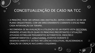 CONCEITUALIZAÇÃO DE CASO NA TCC
• A PRINCÍPIO, PODE SER APENAS UMA ANOTAÇÃO. DEPOIS CONVERTE-SE EM UM
PLANO ORQUESTRADO, COM UM DIRECIONAMENTO COERENTE E EFICAZ PARA
CADA INTERVENÇÃO DA TERAPIA.
• RECOMENDA-SE NA AVALIAÇÃO A UTILIZAÇÃO DE UM PONTO VISTA SECCIONAL
(PADRÕES ATUAIS PELOS QUAIS OS PRINCIPAIS PRECIPITANTES E SITUAÇÕES
ATIVADAS ESTIMULAM PENSAMENTOS AUTOMÁTICOS, EMOÇÕES E
COMPORTAMENTOS) E LONGITUDINAL (EVENTOS DURANTE O
DESENVOLVIMENTO E OUTRAS INFLUÊNCIAS EVOLUTIVAS, RELACIONADAS A
CRIAÇÃO DE CRENÇAS NUCLEARES E ESQUEMAS)
 