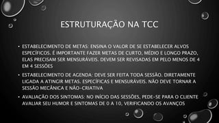 ESTRUTURAÇÃO NA TCC
• ESTABELECIMENTO DE METAS: ENSINA O VALOR DE SE ESTABELECER ALVOS
ESPECÍFICOS. É IMPORTANTE FAZER METAS DE CURTO, MÉDIO E LONGO PRAZO,
ELAS PRECISAM SER MENSURÁVEIS. DEVEM SER REVISADAS EM PELO MENOS DE 4
EM 4 SESSÕES
• ESTABELECIMENTO DE AGENDA: DEVE SER FEITA TODA SESSÃO. DIRETAMENTE
LIGADA A ATINGIR METAS. ESPECÍFICAS E MENSURÁVEIS. NÃO DEVE TORNAR A
SESSÃO MECÂNICA E NÃO-CRIATIVA
• AVALIAÇÃO DOS SINTOMAS: NO INÍCIO DAS SESSÕES, PEDE-SE PARA O CLIENTE
AVALIAR SEU HUMOR E SINTOMAS DE 0 A 10, VERIFICANDO OS AVANÇOS
 