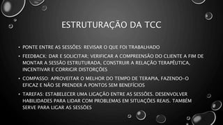 ESTRUTURAÇÃO DA TCC
• PONTE ENTRE AS SESSÕES: REVISAR O QUE FOI TRABALHADO
• FEEDBACK: DAR E SOLICITAR; VERIFICAR A COMPREENSÃO DO CLIENTE A FIM DE
MONTAR A SESSÃO ESTRUTURADA, CONSTRUIR A RELAÇÃO TERAPÊUTICA,
INCENTIVAR E CORRIGIR DISTORÇÕES
• COMPASSO: APROVEITAR O MELHOR DO TEMPO DE TERAPIA, FAZENDO-O
EFICAZ E NÃO SE PRENDER A PONTOS SEM BENEFÍCIOS
• TAREFAS: ESTABELECER UMA LIGAÇÃO ENTRE AS SESSÕES. DESENVOLVER
HABILIDADES PARA LIDAR COM PROBLEMAS EM SITUAÇÕES REAIS. TAMBÉM
SERVE PARA LIGAR AS SESSÕES
 