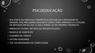 PSICOEDUCAÇÃO
• BOA PARTE DO PROCESSO TERAPÊUTICO ESTÁ EM SUA CAPACIDADE DE
ENSINAR, POIS PRECISAMOS EDUCAR O CLIENTE PARA APRENDER A E UTILIZAR
OS MÉTODOS EM SEU DIA-A-DIA E TORNA-LO SEU PRÓPRIO TERAPEUTA
• MINIAULAS (TEORIA, MÉTODO OU PSICOPATOLOGIA)
• MODELO DE EXERCÍCIOS
• CADERNO DE TERAPIA
• LEITURA AUXILIARES
• TCC VIA PROGRAMAS DE COMPUTADOR
 