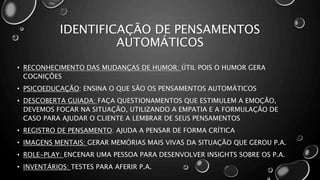 IDENTIFICAÇÃO DE PENSAMENTOS
AUTOMÁTICOS
• RECONHECIMENTO DAS MUDANÇAS DE HUMOR: ÚTIL POIS O HUMOR GERA
COGNIÇÕES
• PSICOEDUCAÇÃO: ENSINA O QUE SÃO OS PENSAMENTOS AUTOMÁTICOS
• DESCOBERTA GUIADA: FAÇA QUESTIONAMENTOS QUE ESTIMULEM A EMOÇÃO,
DEVEMOS FOCAR NA SITUAÇÃO, UTILIZANDO A EMPATIA E A FORMULAÇÃO DE
CASO PARA AJUDAR O CLIENTE A LEMBRAR DE SEUS PENSAMENTOS
• REGISTRO DE PENSAMENTO: AJUDA A PENSAR DE FORMA CRÍTICA
• IMAGENS MENTAIS: GERAR MEMÓRIAS MAIS VIVAS DA SITUAÇÃO QUE GEROU P.A.
• ROLE-PLAY: ENCENAR UMA PESSOA PARA DESENVOLVER INSIGHTS SOBRE OS P.A.
• INVENTÁRIOS: TESTES PARA AFERIR P.A.
 