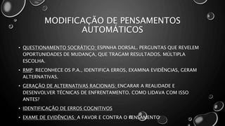 MODIFICAÇÃO DE PENSAMENTOS
AUTOMÁTICOS
• QUESTIONAMENTO SOCRÁTICO: ESPINHA DORSAL. PERGUNTAS QUE REVELEM
OPORTUNIDADES DE MUDANÇA, QUE TRAGAM RESULTADOS. MÚLTIPLA
ESCOLHA.
• RMP: RECONHECE OS P.A., IDENTIFICA ERROS, EXAMINA EVIDÊNCIAS, GERAM
ALTERNATIVAS.
• GERAÇÃO DE ALTERNATIVAS RACIONAIS: ENCARAR A REALIDADE E
DESENVOLVER TÉCNICAS DE ENFRENTAMENTO. COMO LIDAVA COM ISSO
ANTES?
• IDENTIFICAÇÃO DE ERROS COGNITIVOS
• EXAME DE EVIDÊNCIAS: A FAVOR E CONTRA O PENSAMENTO
 