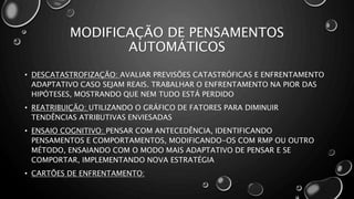 MODIFICAÇÃO DE PENSAMENTOS
AUTOMÁTICOS
• DESCATASTROFIZAÇÃO: AVALIAR PREVISÕES CATASTRÓFICAS E ENFRENTAMENTO
ADAPTATIVO CASO SEJAM REAIS. TRABALHAR O ENFRENTAMENTO NA PIOR DAS
HIPÓTESES, MOSTRANDO QUE NEM TUDO ESTÁ PERDIDO
• REATRIBUIÇÃO: UTILIZANDO O GRÁFICO DE FATORES PARA DIMINUIR
TENDÊNCIAS ATRIBUTIVAS ENVIESADAS
• ENSAIO COGNITIVO: PENSAR COM ANTECEDÊNCIA, IDENTIFICANDO
PENSAMENTOS E COMPORTAMENTOS, MODIFICANDO-OS COM RMP OU OUTRO
MÉTODO, ENSAIANDO COM O MODO MAIS ADAPTATIVO DE PENSAR E SE
COMPORTAR, IMPLEMENTANDO NOVA ESTRATÉGIA
• CARTÕES DE ENFRENTAMENTO:
 
